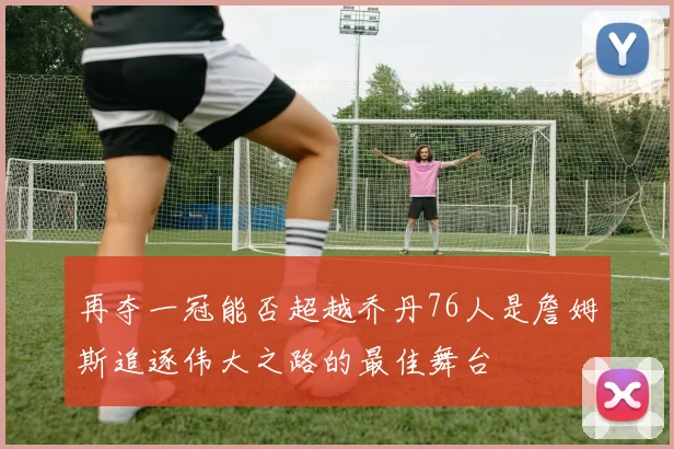 再夺一冠能否超越乔丹76人是詹姆斯追逐伟大之路的最佳舞台
